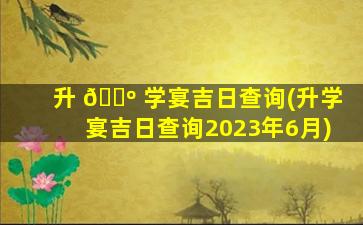 升 🌺 学宴吉日查询(升学宴吉日查询2023年6月)